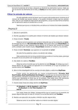 Curso de Visual Basic 6.0 - Lección 1                         Area Interactiva - www.areaint.com
                  borrará el contenido de la lista y después se añadirán los elementos nuevos. Cada vez
                  que se borran los elementos de la lista, el Índice de la lista vuelve a tener como valor
                  0.

           Filtrar la entrada de valores

                         En este apartado vamos ha hacer que el usuario solo pueda poner números en el
                  número de tiradas que quiere realizar, y no pueda introducir ningún tipo de carácter
                  más. Esto es una medida de depuración del programa, ya que de esta forma evitamos
                  que la aplicación aborte al producirse un error.

                          Veamos que ocurre si introducimos una letra en el número de tiradas deseadas.

           . Practica 2

                  1. Ejecuta la aplicación.

                  2. Escribe una letra en la casilla para indicar el número de tiradas que deseas realizar.

                  3. Pulsa el botón: Tirada.

                        Observa como te aparece una ventana indicando que se ha producido un error.
                  El mensaje de error es: No coinciden los tipos. Esto quiere decir que Visual Basic no
                  ha podido utilizar lo que nosotros hemos escrito en el interior del número de tiradas
                  como contador para nuestro bucle. Visual Basic necesita un número y no una letra.

                  4. Pulsa el botón Terminar, que aparece en la pantalla de error.

                          De esta forma podemos volver a la edición del código.

                         Esta ventana de error es la que tendremos que evitar en muchos casos, para que
                  el usuario no se encuentre con la aplicación colgada.

                  5. Haz doble clic sobre el TextBox.

                        Observa como el evento que se ha abierto ha sido Change. El código que escri-
                  bimos dentro de este evento se ejecutará en el momento en el que se produce un
                  cambio dentro del TextBox.

                  6. Abre la lista desplegable de los eventos de este objeto y selecciona KeyPress.

                         Fíjate como ha aparecido un nuevo procedimiento: Private Sub
                  NumTiradas_KeyPress(KeyAscii As Integer). La parte que se encuentra dentro de
                  los paréntesis, devuelve al procedimiento un valor KeyAscii siendo este un valor nu-
                  mérico que representa la tecla que se ha pulsado. Esta tabla tiene 256 elementos
                  numerados del 0 al 255, y cada uno de ellos representa un carácter diferente.
WWW.AREAINT.COM




                  7. Inserta estas líneas de código dentro de KeyPress.

                          If (KeyAscii < 48 Or KeyAscii > 57) Then
                             If (KeyAscii <> 8) Then KeyAscii = 0
                          End If

                         Con estas líneas de código, conseguiremos que el usuario en el momento de
                  pulsar alguna tecla que no sea un número no se escriba dentro del TextBox.

                  8. Realiza una ejecución de prueba e intentar escribir alguna letra.

                          Observa como no se escribe nada en el interior de este objeto.

                                                        Pág. 74
 