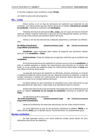 Curso de Visual Basic 6.0 - Lección 3                        Area Interactiva - www.areaint.com


                  9. Escribe cualquier valor numérico y pulsa Tirada.

                  10. Detén la ejecución del programa.

           Do... Loop

                         Ahora vamos a ver un tipo de estructura de repetición que depende de una
                  condición. Las instrucciones que hay dentro del bucle se repiten mientras se cumpla
                  la condición, mientras la condición sea Verdadera.

                         Tenemos dos tipos de estructuras Do...Loop, una en la que se mira la condición
                  antes de realizar ninguna instrucción y otra que se mira después de realizar, al menos,
                  una vez las instrucciones que tenemos dentro del bucle.

                          Vamos a ver las dos estructuras y después pasaremos a comentar sus diferen-
                  cias:

                  Do While [Condición]             [Instrucciones] Loop         Do   [Instrucciones]
                  Loop While [Condición]

                         Condición: lugar reservado para colocar la pregunta que queremos realizar
                  para ver si es verdadero o falso.

                        Instrucciones: líneas de código que se ejecutan mientras que la condición sea
                  verdadera.

                         En la primera estructura de repetición lo primero que se mira es la condición, si
                  esta se cumple pasamos a realizar las instrucciones que tenemos en el interior del
                  bucle, si no se cumple nos saltamos todas las instrucciones hasta llegar al Loop que
                  nos indica el final de dicho bucle.

                          La segunda estructura de repetición es diferente, primero entramos en el bucle
                  y realizamos todas las instrucciones una vez, después miramos la condición, si esta se
                  cumple volvemos a realizar las instrucciones que tenemos dentro del bucle, por lo
                  contrario si esta no se cumple salimos del bucle.

                         Es difícil explicar en que momentos se necesitará una u otra instrucción ya que
                  esto dependerá de cada caso y nada mejor que aprenderlo sobre la marcha.

                         Existen dos estructuras a las que hemos visto antes pero con la diferencia que el
                  bucle se repetirá mientras no se cumpla la condición, mientras la condición sea
                  Falsa.

                        La estructura sería la siguiente:
                   Do Until [Condición]           [Instrucciones] Loop          Do [Instrucciones]
                  Loop Until [Condición]
WWW.AREAINT.COM




                          Observa la diferencia de estas dos estructuras con las vistas anteriormente.

                         La única diferencia es que en las primeras utilizamos la palabra, While y en
                  estas últimas Until, por lo demás todo el “funcionamiento” es exactamente igual.

           Bucles anidados

                         En este apartado vamos a ver como podemos anidar, poner dentro de otro,
                  diferentes estructuras de repetición.




                                                       Pág. 75
 