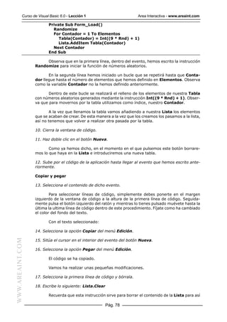 Curso de Visual Basic 6.0 - Lección 1                         Area Interactiva - www.areaint.com

                          Private Sub Form_Load()
                            Randomize
                            For Contador = 1 To Elementos
                               Tabla(Contador) = Int((9 * Rnd) + 1)
                               Lista.AddItem Tabla(Contador)
                            Next Contador
                          End Sub

                       Observa que en la primera línea, dentro del evento, hemos escrito la instrucción
                  Randomize para iniciar la función de números aleatorios.

                         En la segunda línea hemos iniciado un bucle que se repetirá hasta que Conta-
                  dor llegue hasta el número de elementos que hemos definido en Elementos. Observa
                  como la variable Contador no la hemos definido anteriormente.

                         Dentro de este bucle se realizará el relleno de los elementos de nuestra Tabla
                  con números aleatorios generados mediante la instrucción Int((9 * Rnd) + 1). Obser-
                  va que para movernos por la tabla utilizamos como índice, nuestro Contador.

                          A la vez que llenamos la tabla vamos añadiendo a nuestra Lista los elementos
                  que se acaban de crear. De esta manera a la vez que los creamos los pasamos a la lista,
                  así no tenemos que volver a realizar otra pasada por la tabla.

                  10. Cierra la ventana de código.

                  11. Haz doble clic en el botón Nueva.

                         Como ya hemos dicho, en el momento en el que pulsemos este botón borrare-
                  mos lo que haya en la Lista e introduciremos una nueva tabla.

                  12. Sube por el código de la aplicación hasta llegar al evento que hemos escrito ante-
                  riormente.

                  Copiar y pegar

                  13. Selecciona el contenido de dicho evento.

                          Para seleccionar líneas de código, simplemente debes ponerte en el margen
                  izquierdo de la ventana de código a la altura de la primera línea de código. Seguida-
                  mente pulsa el botón izquierdo del ratón y mientras lo tienes pulsado muévete hasta la
                  última la ultima línea de código dentro de este procedimiento. Fíjate como ha cambiado
                  el color del fondo del texto.

                          Con el texto seleccionado:

                  14. Selecciona la opción Copiar del menú Edición.
WWW.AREAINT.COM




                  15. Sitúa el cursor en el interior del evento del botón Nueva.

                  16. Selecciona la opción Pegar del menú Edición.

                          El código se ha copiado.

                          Vamos ha realizar unas pequeñas modificaciones.

                  17. Selecciona la primera línea de código y bórrala.

                  18. Escribe lo siguiente: Lista.Clear

                          Recuerda que esta instrucción sirve para borrar el contenido de la Lista para así

                                                          Pág. 78
 