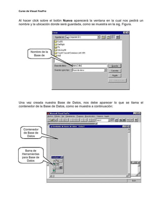 Curso de Visual FoxPro
Al hacer click sobre el botón Nueva aparecer á la ventana en la cual nos pedirá un
nombre y la ubicación donde será guardada, como se muestra en la sigoFigura.
Crear D a
Nombre de la
Base de
G~ardar en: Ifil Segundo ID:)
,"'"GelRio;h
~
5QLAny5ü
Teoch Y""sei D sab~se o'iI:h VB5
,,;
I
I
I
Una vez creada nuestra Base de Datos, nos debe aparecer lo que se llama el
contenedor de la Base de Datos, como se muestra a continuación:
" Nrcro. oRVISUal FoxPr. "r::J
Contenedor
de Base de
Datos
Barra de
Herramientas
para Base de
Datos
;,J U"enadOl de ba.e. de daros Uatos I I!!!II!JEl
• ,
D '
 