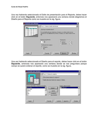 Curso de Visual FoxPro
Una vez habiendo seleccionado el Estilo de presentación para el Reporte, debes hacer
click en el botón Siguiente, entonces nos aparecerá una ventana donde elegiremos el
Diseño para el Reporte como se muestra en la sigofigura.
¿Qué 1;;.0 de " sePio deseo?
.- - - ..
'JI ASIStente para rnformes El
~ - - ­
- - - - En uno " slrbucÓl1 por coluooos. el compo y sus dolos eslón en l.O10
coluooo. En l.O10 dislribucÓl1 por lios. elcompo y sus dolos eslán en l.O10
lio
Nérnero de -"alumnas
1_' iJ
OdribucÓl1 de campos
ro ( alumnos
r- Fios
OrienlocÓl1 '~~~~,
ro !erlOool
r tiorimllai
[ " oIizar
Una vez habiendo seleccionado el Diseño para el reporte, debes hacer click en el botón
Siguiente, entonces nos aparecerá una ventana donde se nos preguntara porque
campo se quiere ordenar el reporte, como se muestra en la sigofigura.
¿Cómo desea orden", ~s regislros?
C"illPOS seieccicm dos
!-_ _-.~
ro A,c' !Jdenle
r D~sc endenle
I ""'" I
<Quit", I
,o:-__-.~
';/ ASIstente para rnformes El
Ci>:ICel", I
 