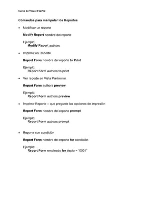 Curso de Visual FoxPro
Comandos para manipular los Reportes
• Modificar un reporte
ModifY Report nombre del reporte
Ejemplo:
ModifY Report authors
• Imprimir un Reporte
Report Form nombre del reporte to Print
Ejemplo:
Report Form authors to print
• Ver reporte en Vista Preliminar
Report Form authors preview
Ejemplo:
Report Form authors preview
• Imprimir Reporte - que pregunte las opciones de impresión
Report Form nombre del reporte prompt
Ejemplo:
Report Form authors prompt
• Reporte con condición
Report Form nombre del reporte for condición
Ejemplo:
Report Form empleado for depto = "0001"
 
