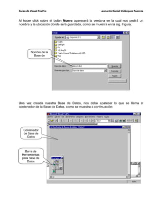 FRQ 9LVXDO )R[3UR SDUD HIHFWXDU WDUHDV GH UHYLVLyQ PDQWHQLPLHQWR 
DOJXQDVRWUDV(VWD HVXQRGHORVSXQWRVIXHUWHVGH9LVXDO)R[3URIUHQWHDOHQJXDMHV
FRPR9LVXDO%DVLF'HOSKLORVFXDOHVQRFXHQWDQFRQQLQJXQDRSFLyQSDUHFLGDSRUOR
FXDO ODV WDUHDV GH FRPSUREDFLyQ  PDQWHQLPLHQWR VRQ PiV WHGLRVDV  SRU OR WDQWR
SHUGLGDGHWLHPSR
/DVLJILJXUDPXHVWUDODYHQWDQDGHFRPDQGRV
6LHVWDYHQWDQDQRVHHQFXHQWUDHQODSDQWDOODSULQFLSDOVHSXHGHDFWLYDUGHVGHHOPHQ~
YHQWDQD!YHQWDQDGHFRPDQGRVRFRQODWHFODUiSLGDWUO)
%DVHVGH'DWRV7DEODV
¢4XHHVXQD%DVHGH'DWRV
(Q)R[3URSDUD'26:LQGRZVXQDEDVHGHGDWRVHUDXQDUFKLYR'%)HQHOFXDOVH
DOPDFHQDEDORVUHJLVWURVSRUHMHPSORGHFOLHQWHV
(Q 9LVXDO )R[3UR HVWH FRQFHSWR D FDPELDGR $KRUD XQD EDVH GH GDWRV HV XQ
FRQWHQHGRU GH WRGDV ODV WDEODV  FOLHQWHV DUWtFXORVHWF 