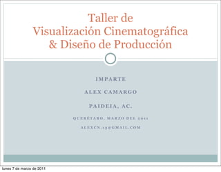 Taller de
                Visualización Cinematográfica
                   & Diseño de Producción

                                  IMPARTE

                              ALEX CAMARGO

                                PAIDEIA, AC.

                           QUERÉTARO, MARZO DEL 2011

                             ALEXCN.13@GMAIL.COM




lunes 7 de marzo de 2011
 