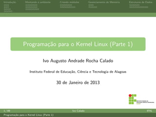 Introdu¸c˜ao Montando o ambiente Criando m´odulos Gerenciamento de Mem´oria Estruturas de Dados
Programa¸c˜ao para o Kernel Linux (Parte 1)
Ivo Augusto Andrade Rocha Calado
Instituto Federal de Educa¸c˜ao, Ciˆencia e Tecnologia de Alagoas
29 de Junho de 2014
1 / 96 Ivo Calado IFAL
Programa¸c˜ao para o Kernel Linux (Parte 1)
 