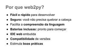 Por que web2py?
● Fácil e rápido para desenvolver
● Seguro: você não precisa quebrar a cabeça
● Facilita a compreensão da linguagem
● Baterias inclusas: pronto para começar
● IDE web embutida
● Compatibilidade de versões
● Estimula boas práticas
 