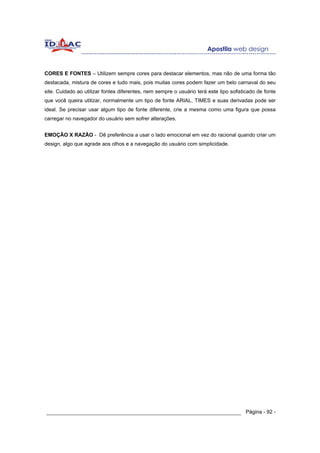 CORES E FONTES – Utilizem sempre cores para destacar elementos, mas não de uma forma tão
destacada, mistura de cores e tudo mais, pois muitas cores podem fazer um belo carnaval do seu
site. Cuidado ao utilizar fontes diferentes, nem sempre o usuário terá este tipo sofisticado de fonte
que você queira utilizar, normalmente um tipo de fonte ARIAL, TIMES e suas derivadas pode ser
ideal. Se precisar usar algum tipo de fonte diferente, crie a mesma como uma figura que possa
carregar no navegador do usuário sem sofrer alterações.


EMOÇÃO X RAZÃO - Dê preferência a usar o lado emocional em vez do racional quando criar um
design, algo que agrade aos olhos e a navegação do usuário com simplicidade.




______________________________________________________________ Página - 92 -
 