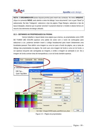NOTA: O DREAMWEAVER possui layouts prontos para inserir seu conteúdo. No menu ARQUIVO,
clique no comando NOVO, será aberta a caixa de diálogo “novo documento” com a guia “Geral” já
selecionada. Na lista “Categoria”, selecione o tipo de página: Page Designs, selecione o tipo de
layout desejado, observe que na janela “preview” é possível observar o modelo e abaixo temos um
resumo dos elementos de design utilizado.


22.3 – DEFININDO AS PROPRIEDADES DA PÁGINA
           Vamos trabalhar o layout desta nova página que criamos, as propriedades como COR
DE FUNDO (BG COLOR) aparece uma paleta de cores com o ícone de conta-gotas para
selecionar a cor, podemos também inserir o código hexadecimal para inserir diretamente uma
tonalidade pessoal. Para definir uma imagem ou uma cor para o fundo da página, use a caixa de
diálogo das propriedades da página. Se você usar uma imagem de fundo e uma cor do fundo, a
cor aparece enquanto são carregadas as imagens, e então a imagem se sobrepõe à cor. Se a
imagem de fundo contiver área de transparência, a cor do fundo também aparece.




                              Figura 3.3 – Página de propriedades




._____________________________________________________________ Página - 99 -
 
