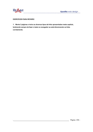 EXERCÍCIOS PARA REVISÃO


1. Monte 3 páginas e insira os diversos tipos de links apresentados neste capítulo,
lembrando sempre de fazer o teste no navegador se está direcionando os links
corretamente.




._____________________________________________________________ Página -106 -
 
