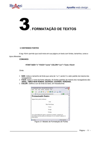 3                 . FORMATAÇÃO DE TEXTOS




              3.1DEFININDO FONTES


              A tag <font> permite que você insira em sua página um texto com fontes, tamanhos, cores e
tipos diferentes.
              COMANDO:


                        <FONT SIZE=”n” FACE=”nome” COLOR=”cor”> Texto </font>


              Onde:


                    SIZE: indica o tamanho da fonte que varia de 1 a 7, sendo 3 o valor padrão da maioria dos
                    navegadores.
                    FACE: indica o nome da fonte utilizada. As fontes padrões da maioria dos navegadores são:
                    ARIAL, TIMES NEW ROMAN, GEORGIA, COURIER, VERDANA.
                    COLOR : Define a cor da fonte do texto, em hexadecimal.




                                    Fígura 3.1 Modelo de Formatação de Fontes




____________________________________________________________                                  Página - 11 -
 