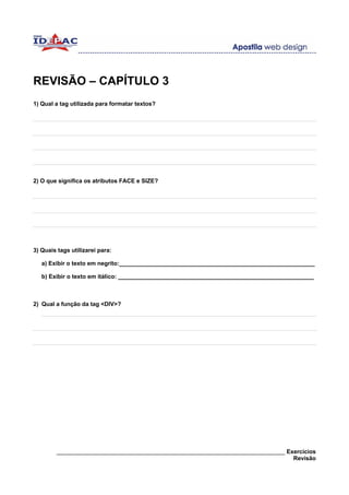 REVISÃO – CAPÍTULO 3
1) Qual a tag utilizada para formatar textos?




2) O que significa os atributos FACE e SIZE?




3) Quais tags utilizarei para:

   a) Exibir o texto em negrito:____________________________________________________________

   b) Exibir o texto em itálico: ____________________________________________________________



2) Qual a função da tag <DIV>?




        ______________________________________________________________________ Exercícios
                                                                                 Revisão
 