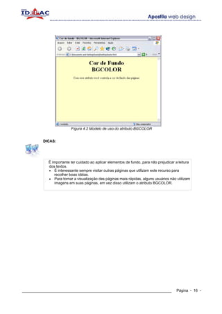 Fígura 4.2 Modelo de uso do atributo BGCOLOR


        DICAS:




          É importante ter cuidado ao aplicar elementos de fundo, para não prejudicar a leitura
          dos textos.
          • É interessante sempre visitar outras páginas que utilizam este recurso para
             recolher boas idéias.
          • Para tornar a visualização das páginas mais rápidas, alguns usuários não utilizam
             imagens em suas páginas, em vez disso utilizam o atributo BGCOLOR.




____________________________________________________________                          Página - 16 -
 