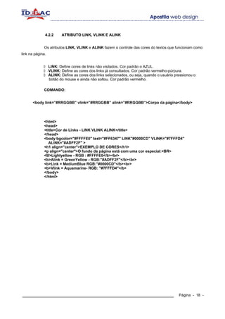 4.2.2      ATRIBUTO LINK, VLINK E ALINK


             Os atributos LINK, VLINK e ALINK fazem o controle das cores do textos que funcionam como
link na página.


                  LINK: Define cores de links não visitados. Cor padrão o AZUL.
                  VLINK: Define as cores dos links já consultados. Cor padrão vermelho-púrpura.
                  ALINK: Define as cores dos links selecionados, ou seja, quando o usuário pressionou o
                  botão do mouse e ainda não soltou. Cor padrão vermelho.

             COMANDO:


       <body link=”#RRGGBB” vlink=”#RRGGBB” alink=”#RRGGBB”>Corpo da página</body>




             <html>
             <head>
             <title>Cor de Links - LINK VLINK ALINK</title>
             </head>
             <body bgcolor="#FFFFE0" text="#FF6347" LINK"#0000CD" VLINK="#7FFFD4"
                ALINK="#ADFF2F" >
             <h1 align="center">EXEMPLO DE CORES</h1>
             <p align="center">O fundo da página está com uma cor especial:<BR>
             <B>Lightyellow - RGB : #FFFFE0</b><br>
             <b>Alink = GreenYellow - RGB:"#ADFF2F"</b><br>
             <b>Link = MediumBlue RGB:"#0000CD"</b><br>
             <b>Vlink = Aquamarine- RGB: "#7FFFD4"</b>
             </body>
             </html>




____________________________________________________________                                 Página - 18 -
 