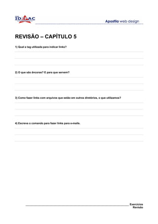 REVISÃO – CAPÍTULO 5
1) Qual a tag utilizada para indicar links?




2) O que são âncoras? E para que servem?




3) Como fazer links com arquivos que estão em outros diretórios, o que utilizamos?




4) Escreva o comando para fazer links para e-mails.




        ______________________________________________________________________ Exercícios
                                                                                 Revisão
 