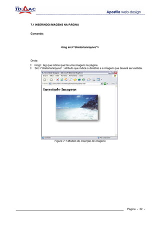 7.1 INSERINDO IMAGENS NA PÁGINA


        Comando:




                                <img src=”diretorio/arquivo”>




        Onde:
          <img>: tag que indica que há uma imagem na página.
          Src =”diretorio/arquivo” : atributo que indica o diretório e a imagem que deverá ser exibida.




                           Fígura 7.1 Modelo de inserção de imagens




____________________________________________________________                             Página - 32 -
 