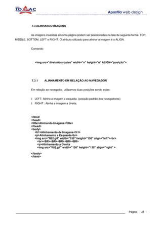 7.3 ALINHANDO IMAGENS


            As imagens inseridas em uma página podem ser posicionadas na tela da seguinte forma: TOP,
MIDDLE, BOTTOM, LEFT e RIGHT. O atributo utilizado para alinhar a imagem é o ALIGN.


            Comando:




               <img src=”diretorio/arquivo” widht=”n” height=”n” ALIGN=”posição”>




            7.3.1      ALINHAMENTO EM RELAÇÃO AO NAVEGADOR


            Em relação ao navegador, utilizamos duas posições sendo estas:


              LEFT: Alinha a imagem a esqueda. (posição padrão dos navegadores)
              RIGHT : Alinha a imagem a direita.




            <html>
            <head>
            <title>Alinhando Imagens</title>
            </head>
            <body>
               <h1>Alinhamento de Imagens</h1>
               <p>Alinhamento a Esquerda<br>
               <img src="ft02.gif" width="150" height="150" align="left"><br>
                  <br><BR><BR><BR><BR><BR>
                  <p>Alinhamento a Direita
                  <img src="ft02.gif" width="150" height="150" align="right" >

            </body>
            </html>




____________________________________________________________                           Página - 34 -
 