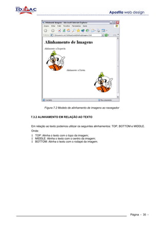 Fígura 7.2 Modelo de alinhamento de imagens ao navegador


       7.3.2 ALINHAMENTO EM RELAÇÃO AO TEXTO


        Em relação ao texto podemos utilizar os seguintes alinhamentos: TOP, BOTTOM e MIDDLE.
        Onde:
          TOP: Alinha o texto com o topo da imagem;
          MIDDLE: Alinha o texto com o centro da imagem;
          BOTTOM: Alinha o texto com o rodapé da imagem.




____________________________________________________________                      Página - 35 -
 