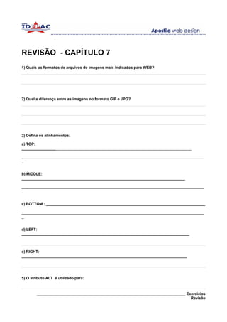 REVISÃO - CAPÍTULO 7
1) Quais os formatos de arquivos de imagens mais indicados para WEB?




2) Qual a diferença entre as imagens no formato GIF e JPG?




2) Defina os alinhamentos:

a) TOP:
________________________________________________________________________________

______________________________________________________________________________________
_


b) MIDDLE:
_____________________________________________________________________________

______________________________________________________________________________________
_


c) BOTTOM : ___________________________________________________________________________

______________________________________________________________________________________
_


d) LEFT:
_______________________________________________________________________________



e) RIGHT:
______________________________________________________________________________




5) O atributo ALT é utilizado para:



        ______________________________________________________________________ Exercícios
                                                                                 Revisão
 