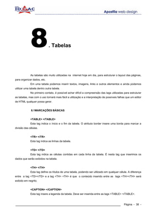 8               . Tabelas




             As tabelas são muito utilizadas na internet hoje em dia, para estruturar o layout das páginas,
para organizar dados, etc.
             Em uma tabela podemos inserir textos, imagens, links e outros elementos e ainda podemos
utilizar uma tabela dentro outra tabela.
             No primeiro contato, é possível achar difícil a compreensão das tags utilizadas para estruturar
as tabelas, mas com o uso tornará mais fácil a utilização e a interpretação de possíveis falhas que um editor
de HTML qualquer possa gerar.


              8.1MARCAÇÕES BÁSICAS


             <TABLE> </TABLE>
             Esta tag indica o ínicio e o fim da tabela. O atributo border insere uma borda para marcar a
divisão das células.


             <TR> </TR>
             Esta tag indica as linhas da tabela.


             <TD> </TD>
             Esta tag indica as células contidas em cada linha da tabela. É nesta tag que inserimos os
dados que serão exibidos na tabela.


             <TH> </TH>
             Esta tag define os títulos de uma tabela, podendo ser utilizado em qualquer célula. A diferença
entre a tag <TD></TD> e a tag <TH> <TH> é que o conteúdo inserido entre as tags <TH></TH> será
exibido em negrito.


             <CAPTION> </CAPTION>
             Esta tag insere a legenda da tabela. Deve ser inserida entre as tags <TABLE> </TABLE>.


____________________________________________________________                                  Página - 38 -
 