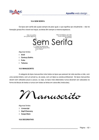 10.4 SEM SERIFA


            Os tipos sem serifa são quase sempre de peso igual, o que significa qie virtualmente – não há
transição grosso-fino vísivel nos traços; as letras têm sempre a mesma espessura.




            Algumas fontes:
               Arial
               Century Gothic
               Folio
               Tahoma


            10.5 MANUSCRITO


            A categoria de tipos manuscritos inclui todos os tipos que parecem ter sido escritos a mão, com
uma caneta tinteiro, com um píncel ou, às vezes, com um lápis ou caneta profissional. Os tipos manuscritos
devem sem utilizados pouco a pouco, ou seja, os tipos mais elaborados nunca deveriam ser colocados na
forma de blocos de textos e nunca com todas as letras em caixa-alta (maiúculas).




            Algumas fontes:
               Linoscript
               Zapf Chancery
               Carpe Diem


            10.6 DECORATIVO



  ____________________________________________________________                                Página - 62 -
 