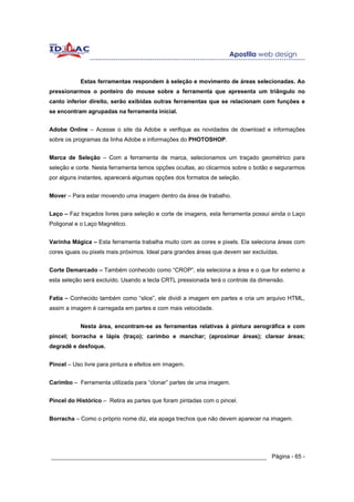 Estas ferramentas respondem à seleção e movimento de áreas selecionadas. Ao
pressionarmos o ponteiro do mouse sobre a ferramenta que apresenta um triângulo no
canto inferior direito, serão exibidas outras ferramentas que se relacionam com funções e
se encontram agrupadas na ferramenta inicial.


Adobe Online – Acesse o site da Adobe e verifique as novidades de download e informações
sobre os programas da linha Adobe e informações do PHOTOSHOP.


Marca de Seleção – Com a ferramenta de marca, selecionamos um traçado geométrico para
seleção e corte. Nesta ferramenta temos opções ocultas, ao clicarmos sobre o botão e segurarmos
por alguns instantes, aparecerá algumas opções dos formatos de seleção.


Mover – Para estar movendo uma imagem dentro da área de trabalho.


Laço – Faz traçados livres para seleção e corte de imagens, esta ferramenta possui ainda o Laço
Poligonal e o Laço Magnético.


Varinha Mágica – Esta ferramenta trabalha muito com as cores e pixels. Ela seleciona áreas com
cores iguais ou pixels mais próximos. Ideal para grandes áreas que devem ser excluídas.


Corte Demarcado – Também conhecido como “CROP”, ela seleciona a área e o que for externo a
esta seleção será excluído. Usando a tecla CRTL pressionada terá o controle da dimensão.


Fatia – Conhecido também como “slice”, ele dividi a imagem em partes e cria um arquivo HTML,
assim a imagem é carregada em partes e com mais velocidade.


           Nesta área, encontram-se as ferramentas relativas à pintura aerográfica e com
pincel; borracha e lápis (traço); carimbo e manchar; (aproximar áreas); clarear áreas;
degradê e desfoque.


Pincel – Uso livre para pintura e efeitos em imagem.


Carimbo – Ferramenta utilizada para “clonar” partes de uma imagem.


Pincel do Histórico – Retira as partes que foram pintadas com o pincel.


Borracha – Como o próprio nome diz, ela apaga trechos que não devem aparecer na imagem.




______________________________________________________________ Página - 65 -
 