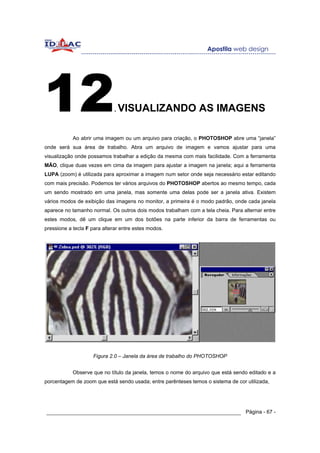 12                            .   VISUALIZANDO AS IMAGENS

            Ao abrir uma imagem ou um arquivo para criação, o PHOTOSHOP abre uma “janela”
onde será sua área de trabalho. Abra um arquivo de imagem e vamos ajustar para uma
visualização onde possamos trabalhar a edição da mesma com mais facilidade. Com a ferramenta
MÃO, clique duas vezes em cima da imagem para ajustar a imagem na janela; aqui a ferramenta
LUPA (zoom) é utilizada para aproximar a imagem num setor onde seja necessário estar editando
com mais precisão. Podemos ter vários arquivos do PHOTOSHOP abertos ao mesmo tempo, cada
um sendo mostrado em uma janela, mas somente uma delas pode ser a janela ativa. Existem
vários modos de exibição das imagens no monitor, a primeira é o modo padrão, onde cada janela
aparece no tamanho normal. Os outros dois modos trabalham com a tela cheia. Para alternar entre
estes modos, dê um clique em um dos botões na parte inferior da barra de ferramentas ou
pressione a tecla F para alterar entre estes modos.




                    Figura 2.0 – Janela da área de trabalho do PHOTOSHOP


            Observe que no título da janela, temos o nome do arquivo que está sendo editado e a
porcentagem de zoom que está sendo usada; entre parênteses temos o sistema de cor utilizada,




______________________________________________________________ Página - 67 -
 