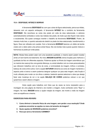 15.4 – DESFOQUE, NITIDEZ E BORRAR


           A ferramenta DESFOQUE faz com que a área da figura selecionada, perca sua nitidez,
deixando com um aspecto embaçado. A ferramenta NITIDEZ faz o contrário da ferramenta
DESFOQUE. Ela reconhece as cores dos pixels em volta da área selecionada, e adiciona
automaticamente contrastes e cores nas matizes dos pixels, de modo que eles fiquem mais claros
e exuberantes. Ela quase consegue reverter o trabalho da ferramenta DESFOQUE. Porém, de
maneira muito leve, e quando saturada ela destrói os pixels da área selecionada, transformando a
figura. Deve ser utilizada com cautela. Com a ferramenta BORRAR fazemos um efeito de borrão
criado com o dedo sobre uma pintura ainda fresca. Ela cria bordas mais suaves quando mistura e
harmoniza os pixels por onde passa.


NOTA: Muitas fotos podem estar com uma excelente qualidade, e mesmo assim podem receber
ainda um bom banho de tratamento. No menu IMAGEM AJUSTES, temos funções para melhorar a
qualidade da foto em diferentes aspectos. Podemos ajustar os Níveis da imagem automáticos que
na maioria dos casos já faz uma grande diferença, ou ainda trabalhar com os níveis personalizados
que oferecem trabalhos com os tons de cores, a luminosidade da imagem, brilhos e contrates,
balanço de cores entre outros. Com a opção SATURAR retiramos as cores da imagem mantendo o
aspecto preto e branco e assim podemos designar qualquer cor para esta imagem, esta função é
muito utilizada para mudar cor de olhos e cabelos, bastando apenas selecionar a área que deseja
fazer esta mudança de cor e na opção BALAÇO DE CORES podemos colocar a cor que
quisermos e assim alterar a imagem.


           Outra opção para trabalhos com fotos que às vezes se torna necessário para a
montagem de uma página de Internet e de inverter a imagem, muito conhecido como “flipar” a
imagem. No menu IMAGEM temos a opção rotação da imagem, ela inverte a visão da imagem
como se espelha-se a mesma.


EXERCÍCIOS PARA REVISÃO


   1. Como diminuir o tamanho físico de uma imagem, sem perder a sua resolução? Onde
       podemos encontrar as opções no menu de tamanho da imagem?
   2. Quais opções de DEGRADE podemos encontrar?
   3. Para que serve a ferramenta CARIMBO?




______________________________________________________________ Página - 81 -
 