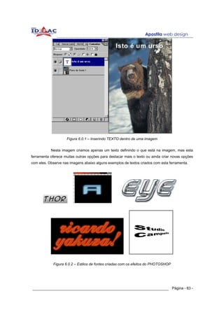 Figura 6.0.1 – Inserindo TEXTO dentro de uma imagem


           Nesta imagem criamos apenas um texto definindo o que está na imagem, mas esta
ferramenta oferece muitas outras opções para destacar mais o texto ou ainda criar novas opções
com eles. Observe nas imagens abaixo alguns exemplos de textos criados com esta ferramenta.




            Figura 6.0.2 – Estilos de fontes criadas com os efeitos do PHOTOSHOP




______________________________________________________________ Página - 83 -
 