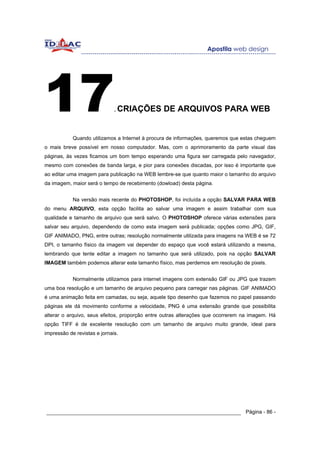 17                            . CRIAÇÕES        DE ARQUIVOS PARA WEB


            Quando utilizamos a Internet à procura de informações, queremos que estas cheguem
o mais breve possível em nosso computador. Mas, com o aprimoramento da parte visual das
páginas, às vezes ficamos um bom tempo esperando uma figura ser carregada pelo navegador,
mesmo com conexões de banda larga, e pior para conexões discadas, por isso é importante que
ao editar uma imagem para publicação na WEB lembre-se que quanto maior o tamanho do arquivo
da imagem, maior será o tempo de recebimento (dowload) desta página.


            Na versão mais recente do PHOTOSHOP, foi incluída a opção SALVAR PARA WEB
do menu ARQUIVO, esta opção facilita ao salvar uma imagem e assim trabalhar com sua
qualidade e tamanho de arquivo que será salvo. O PHOTOSHOP oferece várias extensões para
salvar seu arquivo, dependendo de como esta imagem será publicada; opções como JPG, GIF,
GIF ANIMADO, PNG, entre outras; resolução normalmente utilizada para imagens na WEB é se 72
DPI, o tamanho físico da imagem vai depender do espaço que você estará utilizando a mesma,
lembrando que tente editar a imagem no tamanho que será utilizado, pois na opção SALVAR
IMAGEM também podemos alterar este tamanho físico, mas perdemos em resolução de pixels.


            Normalmente utilizamos para internet imagens com extensão GIF ou JPG que trazem
uma boa resolução e um tamanho de arquivo pequeno para carregar nas páginas. GIF ANIMADO
é uma animação feita em camadas, ou seja, aquele tipo desenho que fazemos no papel passando
páginas ele dá movimento conforme a velocidade, PNG é uma extensão grande que possibilita
alterar o arquivo, seus efeitos, proporção entre outras alterações que ocorrerem na imagem. Há
opção TIFF é de excelente resolução com um tamanho de arquivo muito grande, ideal para
impressão de revistas e jornais.




______________________________________________________________ Página - 86 -
 