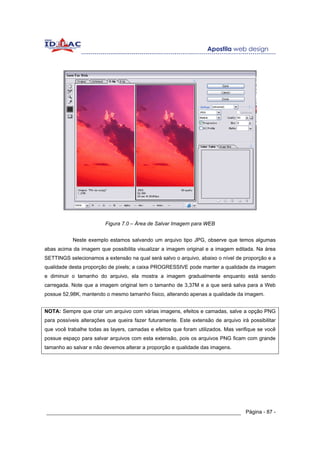 Figura 7.0 – Área de Salvar Imagem para WEB


           Neste exemplo estamos salvando um arquivo tipo JPG, observe que temos algumas
abas acima da imagem que possibilita visualizar a imagem original e a imagem editada. Na área
SETTINGS selecionamos a extensão na qual será salvo o arquivo, abaixo o nível de proporção e a
qualidade desta proporção de pixels; a caixa PROGRESSIVE pode manter a qualidade da imagem
e diminuir o tamanho do arquivo, ela mostra a imagem gradualmente enquanto está sendo
carregada. Note que a imagem original tem o tamanho de 3,37M e a que será salva para a Web
possue 52,98K, mantendo o mesmo tamanho físico, alterando apenas a qualidade da imagem.


NOTA: Sempre que criar um arquivo com várias imagens, efeitos e camadas, salve a opção PNG
para possíveis alterações que queira fazer futuramente. Este extensão de arquivo irá possibilitar
que você trabalhe todas as layers, camadas e efeitos que foram utilizados. Mas verifique se você
possue espaço para salvar arquivos com esta extensão, pois os arquivos PNG ficam com grande
tamanho ao salvar e não devemos alterar a proporção e qualidade das imagens.




______________________________________________________________ Página - 87 -
 