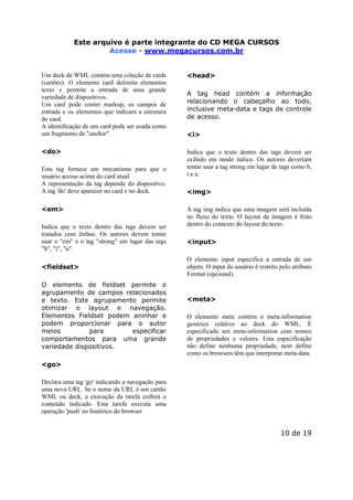 Este arquivo compõe a coletânea STC
Este arquivo é parte integrante do CD MEGA CURSOS
www.trabalheemcasaoverdadeiro.com.br
Acesse - www.megacursos.com.br

Um deck de WML contém uma coleção de cards
(cartões). O elemento card delimita elementos
texto e permite a entrada de uma grande
variedade de dispositivos.
Um card pode conter markup, os campos de
entrada e os elementos que indicam a estrutura
do card.
A identificação de um card pode ser usada como
um fragmento de "anchor".

<head>

<do>

Indica que o texto dentro das tags deverá ser
exibido em modo itálico. Os autores deveriam
tentar usar a tag strong em lugar de tags como b,
i e u.

Esta tag fornece um mecanismo para que o
usuário acesse acima do card atual.
A representação da tag depende do dispositivo.
A tag 'do' deve aparecer no card e no deck.
<em>
Indica que o texto dentro das tags devem ser
tratados com ênfase. Os autores devem tentar
usar o "em" e o tag "strong" em lugar das tags
"b", "i", "u".
<fieldset>
O elemento de fieldset permite o
agrupamento de campos relacionados
e texto. Este agrupamento permite
otimizar o layout e navegação.
Elementos Fieldset podem aninhar e
podem proporcionar para o autor
meios
para
especificar
comportamentos para uma grande
variedade dispositivos.

A tag head contém a informação
relacionando o cabeçalho ao todo,
inclusive meta-data e tags de controle
de acesso.
<i>

<img>
A tag img indica que uma imagem será incluída
no fluxo do texto. O layout da imagem é feito
dentro do contexto do layout do texto.
<input>
O elemento input especifica a entrada de um
objeto. O input do usuário é restrito pelo atributo
Format (opcional).

<meta>
O elemento meta contém o meta-information
genérico relativo ao deck do WML. É
especificado um meta-information com nomes
de propriedades e valores. Esta especificação
não define nenhuma propriedade, nem define
como os browsers têm que interpretar meta-data.

<go>
Declara uma tag 'go' indicando a navegação para
uma nova URL. Se o nome da URL é um cartão
WML ou deck, a execução da tarefa exibirá o
conteúdo indicado. Esta tarefa executa uma
operação 'push' no histórico do browser

10 de 19

 