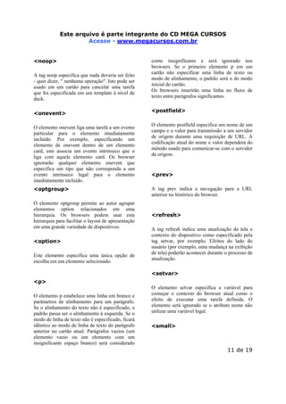 Este arquivo Este arquivo compõe a coletânea STC
é parte integrante do CD MEGA CURSOS
www.trabalheemcasaoverdadeiro.com.br
Acesse - www.megacursos.com.br
<noop>
A tag noop especifica que nada deveria ser feito
- quer dizer, " nenhuma operação". Isto pode ser
usado em um cartão para cancelar uma tarefa
que foi especificada em um template à nível de
deck.
<onevent>
O elemento onevent liga uma tarefa a um evento
particular para o elemento imediatamente
incluído. Por exemplo, especificando um
elemento de onevent dentro de um elemento
card, este associa um evento intrínseco que o
liga com aquele elemento card. Os browser
ignorarão qualquer elemento onevent que
especifica um tipo que não corresponda a um
evento intrínseco legal para o elemento
imediatamente incluído.
<optgroup>
O elemento optgroup permite ao autor agrupar
elementos option relacionados em uma
hierarquia. Os browsers podem usar esta
hierarquia para facilitar o layout de apresentação
em uma grande variedade de dispositivos.
<option>
Este elemento especifica uma única opção de
escolha em um elemento selecionado.

como insignificante e será ignorado nos
browsers. Se o primeiro elemento p em um
cartão não especificar uma linha de texto ou
modo de alinhamento, o padrão será o do modo
inicial do cartão.
Os browsers inserirão uma linha no fluxo de
texto entre parágrafos significantes.
<postfield>
O elemento postfield especifica um nome de um
campo e o valor para transmissão a um servidor
de origem durante uma requisição de URL. A
codificação atual do nome e valor dependerá do
método usado para comunicar-se com o servidor
de origem.

<prev>
A tag prev indica a navegação para a URL
anterior no histórico do browser.

<refresh>
A tag refresh indica uma atualização da tela e
contexto do dispositivo como especificado pela
tag setvar, por exemplo. Efeitos do lado do
usuário (por exemplo, uma mudança na exibição
de tela) poderão acontecer durante o processo de
atualização.
<setvar>

<p>
O elemento p estabelece uma linha em branco e
parâmetros de alinhamento para um parágrafo.
Se o alinhamento do texto não é especificado, o
padrão passa ser o alinhamento à esquerda. Se o
modo de linha de texto não é especificado, ficará
idêntico ao modo de linha de texto do parágrafo
anterior no cartão atual. Parágrafos vazios (um
elemento vazio ou um elemento com um
insignificante espaço branco) será considerado

O elemento setvar especifica a variável para
começar o contexto do browser atual como o
efeito de executar uma tarefa definida. O
elemento será ignorado se o atributo nome não
utilizar uma variável legal.
<small>

11 de 19

 
