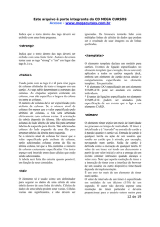Este arquivoEste arquivo compõe a coletânea STC
é parte integrante do CD MEGA CURSOS
www.trabalheemcasaoverdadeiro.com.br
Acesse - www.megacursos.com.br

Indica que o texto dentro das tags deverá ser
exibido com uma fonte pequena.
<strong>
Indica que o texto dentro das tags deverá ser
exibido com uma fonte forte. Autores deveriam
tentar usar as tags "strong" e "em" em lugar das
tags b, i e u.

<table>
Usado junto com as tags tr e td para criar jogos
de colunas alinhadas de texto e imagens em um
cartão. As tags table determinam a estrutura das
colunas. As etiquetas separam conteúdo em
colunas, mas não especifica a largura da coluna
ou entre as colunas.
O número de colunas deve ser especificado pelo
atributo de colunas. Se o número atual de
colunas for menor que o valor especificado pelo
atributo de colunas, a fila será arrumada
efetivamente com colunas vazias. A orientação
da tabela depende do idioma. São adicionadas
colunas do lado direito de uma fila para arrumar
tabelas da esquerda para direita. São adicionadas
colunas do lado esquerdo de uma fila para
arrumar tabelas da direita para esquerda.
Se o número atual de colunas for maior que o
valor especificado pelo atributo de colunas,
serão adicionadas colunas extras da fila na
última coluna, tal que a fila contenha o número
de colunas exatamente especificadas. Um único
espaço será inserido entre duas células que estão
sendo adicionadas.
A tabela será feita tão estreita quanto possível,
em função de seus conteúdos.
<td>
O elemento td é usado como um delimitador
para segurar os dados de uma célula de uma
tabela dentro de uma linha da tabela. Células de
dados de uma tabela podem estar vazias. Células
vazias são significantes, e não devem ser

ignoradas. Os browsers tentarão lidar com
múltiplas linhas de células de dados que podem
ser o resultado de usar imagens ou de linhas
quebradas.

<template>
O elemento template declara um modelo para
cartões. Eventos de ligação especificados no
elemento template (por exemplo, do ou onevent)
aplicados a todos os cartões naquele deck,
embora um elemento de cartão possa anular o
comportamento especificado no elemento
template . Em particular:
* O elemento DO especificado em um elemento
TEMPLATE pode ser anulado em cartões
individuais.
* Eventos de ligações especificados no elemento
TEMPLATE podem ser anulados pela
especificação de um evento que o liga a um
elemento CARD.
<timer>
O elemento timer expõe um meio de inatividade
no processo ou tempo de inatividade. O timer é
inicializado e é “startado” na entrada do cartão e
é parado quando o cartão sai. Entrada de cartão é
qualquer tarefa ou ação de um usuário que
resulte no cartão que é ativado, por exemplo,
navegando num cartão. Saída de cartão é
definida como a execução de qualquer tarefa. O
valor de um timer vai tendo um decremento a
partir de um valor inicial e ativa a entrega de um
evento ontimer intrínseco quando alcança o
valor zero. Note que aquela resolução de timer e
a interação do timer com a interface do browser
de um usuário ou outro dispositivo time-based
depende da implementação.
É um erro ter mais de um elemento de timer
num cartão.
O valor de intervalo de um timer é especificado
em unidades de um décimo (1/10) de um
segundo. O autor não deveria esperar uma
resolução do timer particular e deveria
proporcionar para o usuário outros meios para

12 de 19

 