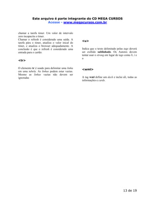 Este arquivo compõe a coletânea STC
Este arquivo é parte integrante do CD MEGA CURSOS
www.trabalheemcasaoverdadeiro.com.br
Acesse - www.megacursos.com.br

chamar a tarefa timer. Um valor de intervalo
zero incapacita o timer.
Chamar o refresh é considerado uma saída. A
tarefa pára o timer, atualiza o valor inical do
timer, e atualiza o browser adequadamente. A
conclusão é que o refresh é considerado uma
entrada para o cartão.
<tr>
O elemento tr é usado para delimitar uma linha
em uma tabela. As linhas podem estar vazias.
Mesmo as linhas vazias não devem ser
ignoradas

<u>
Indica que o texto delimitado pelas tags deverá
ser exibido sublinhado. Os Autores devem
tentar usar o strong em lugar de tags como b, i e
u

<wml>
A tag wml define um deck e inclui alí, todas as
informações e cards.

13 de 19

 