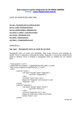 Este arquivo compõe a coletânea STC
Este arquivo é parte integrante do CD MEGA CURSOS
www.trabalheemcasaoverdadeiro.com.br
Acesse - www.megacursos.com.br

LISTA DE EXERCÍCIOS PARA WML

tag <go> - Navegando entre os cards de um deck
tag <p> - Exibe "Oi Mundo Wireless"
tag <p> e atributo (align) - Alinhando texto
tag <select> e <option> - Uma lista de opções
tag <strong> - Ressaltando Texto
tag <table> - Tabela de preços
tag <timer> - Temporizando um card

EXERCÍCIO 1
tag <go> - Navegando entre os cards de um deck
Navegando entre os cards com facilidade. Este script inicia-se uma exibição do
cartão "Inicio" e aguarda a chamada do cartão "Segundo" e vice-versa. Desta forma
pode-se verificar como é simples a navegação entre os cartões em um mesmo
deck.
<?xml version="1.0"?>
<!DOCTYPE wml PUBLIC "-//WAPFORUM//DTD WML 1.1//EN"
"http://www.wapforum.org/DTD/wml_1.1.xml">
<wml>
<card id="inicio">
<do type="accept" label="Segundo">
<go href="#segundo"/>
</do>
<p>Card "inicio"<br/><br/>
Clique em "Segundo" para acessar o card
"Segundo".</p>
</card>
<card id="segundo">
<do type="accept" label="Inicio">
<go href="#inicio"/>
</do>
<p>Card "Segundo"<br/><br/>
Clique em Inicio para voltar ao primeiro
Cartao "Inicio".</p>
</card>

14 de 19

 