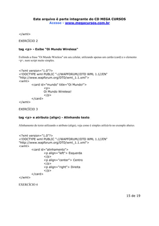 Este arquivoEste arquivo compõe a coletânea STC
é parte integrante do CD MEGA CURSOS
www.trabalheemcasaoverdadeiro.com.br
Acesse - www.megacursos.com.br
</wml>
EXERCÍCIO 2
tag <p> - Exibe "Oi Mundo Wireless"
Exibindo a frase "Oi Mundo Wireless" em seu celular, utilizando apenas um cartão (card) e o elemento
<p>, num script muito simples.
<?xml version="1.0"?>
<!DOCTYPE wml PUBLIC "-//WAPFORUM//DTD WML 1.1//EN"
"http://www.wapforum.org/DTD/wml_1.1.xml">
<wml>
<card id="mundo" title="Oi Mundo!">
<p>
Oi Mundo Wireless!
</p>
</card>
</wml>
EXERCÍCIO 3
tag <p> e atributo (align) - Alinhando texto
Alinhamento do texto utilizando o atributo (align), veja como é simples utilizá-lo no exemplo abaixo.
<?xml version="1.0"?>
<!DOCTYPE wml PUBLIC "-//WAPFORUM//DTD WML 1.1//EN"
"http://www.wapforum.org/DTD/wml_1.1.xml">
<wml>
<card id="alinhamento">
<p align="left"> Esquerda
</p>
<p align="center"> Centro
</p>
<p align="right"> Direita
</p>
</card>
</wml>

EXERCÍCIO 4
15 de 19

 