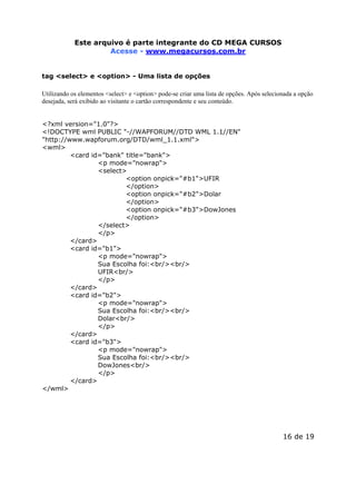 Este arquivo compõe a do CD STC
Este arquivo é parte integrantecoletânea MEGA CURSOS
www.trabalheemcasaoverdadeiro.com.br
Acesse - www.megacursos.com.br
tag <select> e <option> - Uma lista de opções
Utilizando os elementos <select> e <option> pode-se criar uma lista de opções. Após selecionada a opção
desejada, será exibido ao visitante o cartão correspondente e seu conteúdo.
<?xml version="1.0"?>
<!DOCTYPE wml PUBLIC "-//WAPFORUM//DTD WML 1.1//EN"
"http://www.wapforum.org/DTD/wml_1.1.xml">
<wml>
<card id="bank" title="bank">
<p mode="nowrap">
<select>
<option onpick="#b1">UFIR
</option>
<option onpick="#b2">Dolar
</option>
<option onpick="#b3">DowJones
</option>
</select>
</p>
</card>
<card id="b1">
<p mode="nowrap">
Sua Escolha foi:<br/><br/>
UFIR<br/>
</p>
</card>
<card id="b2">
<p mode="nowrap">
Sua Escolha foi:<br/><br/>
Dolar<br/>
</p>
</card>
<card id="b3">
<p mode="nowrap">
Sua Escolha foi:<br/><br/>
DowJones<br/>
</p>
</card>
</wml>

16 de 19

 