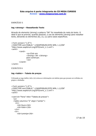 Este arquivo compõe a coletânea STC
Este arquivo é parte integrante do CD MEGA CURSOS
www.trabalheemcasaoverdadeiro.com.br
Acesse - www.megacursos.com.br

EXERCÍCIO 5
tag <strong> - Ressaltando Texto
Através do elemento (strong) a palavra "OK" foi ressaltada do resto do texto. O
ideal é que se priorize, quando possível, o uso do elemento (strong) para ressaltar
texto, deixando os elementos (b), (i), (u) para casos específicos.
<?xml version="1.0"?>
<!DOCTYPE wml PUBLIC "-//WAPFORUM//DTD WML 1.1//EN"
"http://www.wapforum.org/DTD/wml_1.1.xml">
<wml>
<card>
<p>Click em
<strong> OK </strong>
para continuar.
</p>
</card>
</wml>

EXERCÍCIO 6
tag <table> - Tabela de preços
Utilizando as tags (table), (td) e (tr) coloca-se informações em tabelas para que possam ser exibidas em
grupos e alinhadas.
<?xml version="1.0"?>
<!DOCTYPE wml PUBLIC "-//WAPFORUM//DTD WML 1.1//EN"
"http://www.wapforum.org/DTD/wml_1.1.xml">
<wml>
<card id="Feira" title="Tabela de precos">
<p>
<table columns="2" align="center">
<tr>
<td>Suco</td>
<td>Valor</td>
</tr>
<tr>
<td>Laranja</td>

17 de 19

 