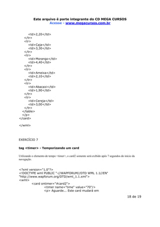 Este arquivo compõe a coletânea STC
Este arquivo é parte integrante do CD MEGA CURSOS
www.trabalheemcasaoverdadeiro.com.br
Acesse - www.megacursos.com.br
<td>2,20</td>
</tr>
<tr>
<td>Caja</td>
<td>3,30</td>
</tr>
<tr>
<td>Morango</td>
<td>4,40</td>
</tr>
<tr>
<td>Ameixa</td>
<td>2,10</td>
</tr>
<tr>
<td>Abacaxi</td>
<td>1,90</td>
</tr>
<tr>
<td>Cereja</td>
<td>3,00</td>
</tr>
</table>
</p>
</card>
</wml>

EXERCÍCIO 7
tag <timer> - Temporizando um card
Utilizando o elemento de tempo <timer>, o card2 somente será exibido após 7 segundos do início da
navegação.
<?xml version="1.0"?>
<!DOCTYPE wml PUBLIC "-//WAPFORUM//DTD WML 1.1//EN"
"http://www.wapforum.org/DTD/wml_1.1.xml">
<wml>
<card ontimer="#card2">
<timer name="time" value="70"/>
<p> Aguarde... Este card mudará em

18 de 19

 