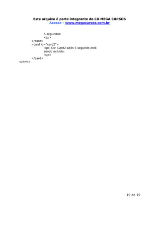 Este arquivoEste arquivo compõe a coletânea STC
é parte integrante do CD MEGA CURSOS
www.trabalheemcasaoverdadeiro.com.br
Acesse - www.megacursos.com.br
5 segundos!
</p>

</card>
<card id="card2">
<p> Ok! Card2 após 5 segundo está
sendo exibido.
</p>
</card>
</wml>

19 de 19

 
