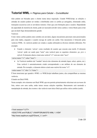 Este arquivo compõe a coletânea STC
www.trabalheemcasaoverdadeiro.com.br

Tutorial WML – Páginas para Celular – CursoMaster
telas podem ser baixadas para o cliente numa única requisição. Usando WMLScript, as seleções e
entradas do usuário podem ser retidas e distribuídas entre os cartões já carregados, eliminando então,
transações excessivas com os servidores remotos. Claro que com limitações para o usuário. Dependendo
da capacidade de memória do cliente, pode ser necessário dividir vários cartões e vários Decks para evitar
que um deck fique demasiadamente grande.
Variáveis
Como vários cartões podem estar contidos em um deck, alguns mecanismos precisam estar posicionados
para reter dados, enquanto o usuário navega de cartão em cartão. Este mecanismo é fornecido pelas
variáveis WML. As variáveis podem ser criadas e usadas utilizando-se diversos métodos diferentes. Por
exemplo:
•

Usando o elemento <setvar> como resultado do usuário que executa uma tarefa. O elemento
<setvar> pode ser usado para "setar" uma variável para os seguintes elementos: go, prev e
refresh. O elemento abaixo criará uma variável "v1" com um valor "meu":

<setvar name="v1" value="meu"/>
•

As Variáveis também são "setadas" através dos elementos de entrada (input, select, option, etc.).
Uma variável é automaticamente criada correspondendo a um atributo de um elemento de
entrada. Por exemplo, o elemento abaixo criará uma variável de nome "v1":

<select name="v1" title="v1 Value:">
É bom mencionar que quando o WML e o WMLScript trabalham juntos, eles compartilham as mesmas
variáveis.
Criando um Deck WML
Neste exemplo, nós criaremos um Deck WML que nos permite primeiramente selecionar um username da
lista, entrar com uma senha, então temos nossas seleções repetidas. Basicamente será mostrado a
manipulação de entrada, dos eventos e das variáveis num único Deck que utiliza vários cartões (cards).

<?xml version="1.0"?>
<!DOCTYPE wml PUBLIC "-//WAPFORUM//DTD WML 1.1//EN"
"http://www.wapforum.org/DTD/wml_1.1.xml">

3 de 19

 