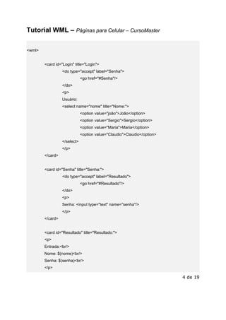 Este arquivo compõe a coletânea STC
www.trabalheemcasaoverdadeiro.com.br

Tutorial WML – Páginas para Celular – CursoMaster
<wml>

<card id="Login" title="Login">
<do type="accept" label="Senha">
<go href="#Senha"/>
</do>
<p>
Usuário:
<select name="nome" title="Nome:">
<option value="joão">João</option>
<option value="Sergio">Sergio</option>
<option value="Maria">Maria</option>
<option value="Claudio">Claudio</option>
</select>
</p>
</card>

<card id="Senha" title="Senha:">
<do type="accept" label="Resultado">
<go href="#Resultado"/>
</do>
<p>
Senha: <input type="text" name="senha"/>
</p>
</card>

<card id="Resultado" title="Resultado:">
<p>
Entrada:<br/>
Nome: $(nome)<br/>
Senha: $(senha)<br/>
</p>

4 de 19

 