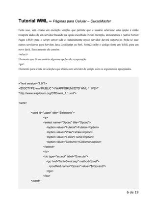 Este arquivo compõe a coletânea STC
www.trabalheemcasaoverdadeiro.com.br

Tutorial WML – Páginas para Celular – CursoMaster
Feito isso, será criado um exemplo simples que permite que o usuário selecione uma opção e então
recupere dados de um servidor baseado na opção escolhida. Neste exemplo, utilizaremos o Active Server
Pages (ASP) para o script server-side e, naturalmente nosso servidor deverá suportá-lo. Pode-se usar
outros servidores para Servlets Java, JavaScript ou Perl. Fonte2 exibe o código fonte em WML para um
novo deck. Basicamente ele contém:
<select>
Elemento que dá ao usuário algumas opções de recuperação
<go>
Elemento para a lista de seleções que chama um servidor de scripts com os argumentos apropriados.

<?xml version="1.0"?>
<!DOCTYPE wml PUBLIC "-//WAPFORUM//DTD WML 1.1//EN"
"http://www.wapforum.org/DTD/wml_1.1.xml">

<wml>

<card id="Lazer" title="Selecione">
<p>
<select name="Opcao" title="Opcao">
<option value="Futebol">Futebol</option>
<option value="Volei">Volei</option>
<option value="Tenis">Tenis</option>
<option value="Ciclismo">Ciclismo</option>
</select>
</p>
<do type="accept" label="Execute">
<go href="fonte3wml.asp" method="post">
<postfield name="Opcao" value="$(Opcao)"/>
</go>
</do>
</card>

6 de 19

 