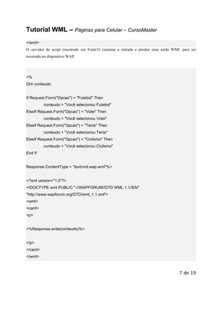 Este arquivo compõe a coletânea STC
www.trabalheemcasaoverdadeiro.com.br

Tutorial WML – Páginas para Celular – CursoMaster
</wml>
O servidor de script (mostrado em Fonte3) examina a entrada e produz uma saída WML para ser
mostrada no dispositivo WAP.

<%
Dim conteudo

If Request.Form("Opcao") = "Futebol" Then
conteudo = "Você selecionou Futebol"
ElseIf Request.Form("Opcao") = "Volei" Then
conteudo = "Você selecionou Volei"
ElseIf Request.Form("Opcao") = "Tenis" Then
conteudo = "Você selecionou Tenis"
ElseIf Request.Form("Opcao") = "Ciclismo" Then
conteudo = "Você selecionou Ciclismo"
End If

Response.ContentType = "text/vnd.wap.wml"%>

<?xml version="1.0"?>
<!DOCTYPE wml PUBLIC "-//WAPFORUM//DTD WML 1.1//EN"
"http://www.wapforum.org/DTD/wml_1.1.xml">
<wml>
<card>
<p>

<%Response.write(conteudo)%>

</p>
</card>
</wml>

7 de 19

 