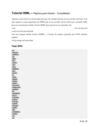 Este arquivo compõe a coletânea STC
www.trabalheemcasaoverdadeiro.com.br

Tutorial WML – Páginas para Celular – CursoMaster
Algumas coisas devem ser mencionadas para que este exemplo funcione em seu servidor web local. Você
deve registrar os tipos apropriados do MIME type no seu servidor web de modo que o conteúdo WML
possa ser corretamente exibido. Os dois MIME types que devem ser registrados são:
.wml

text/vnd.wap.wml

.wmls text/vnd.wap.wmlscript
Para usar imagens bitmap wireless (WBMP - o formato da imagem suportado para WAP), adicione
também:
.wbmp image/vnd.wap.wbmp

Tags WML
<a>
<access>
<anchor>
<b>
<big>
<br>
<card>
<do>
<em>
<fieldset>
<go>
<head>
<i>
<img>
<input>
<meta>
<noop>
<onevent>
<optgroup>
<option>
<p>
<postfield>
<prev>
<refresh>
<select>
<setvar>
<small>
<strong>
<table>
<td>
<template>
<timer>
<tr>
<u>

8 de 19

 