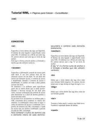 Este arquivo compõe a coletânea STC
www.trabalheemcasaoverdadeiro.com.br

Tutorial WML – Páginas para Celular – CursoMaster
<wml>

CONCEITOS
<a>

secundário e combine cada elemento
exatamente.

Especifica o texto dentro das tags um hiperlink.
O destino de uma ligação é especificado como
uma URL: O endereço ou o ID de um outro tag.
Os autores devem usar esta tag ao invés da tag
anchor.
Esta tag é a forma curta de anchor e é limitado a
tarefas que não utilizem variáveis.

<anchor>

<access>
Especifica a informação controle do acesso para
todo deck. É um erro utilizar mais de um
elemento access em um deck. Se um deck não
incluir um elemento access, o controle de acesso
é desabilitado. Quando o controle de acesso é
desabilitado, os cartões em toda o deck podem
acessar esto deck.
Os domínios e os atributos path especificam
quais são os outros decks que se pode acessar.
Quando o browser navega de um deck para
outro, executa verificações do controle de acesso
para determinar se o deck do destino permite o
acesso do deck atual.
Se um deck tiver um domínio ou atributo path, a
URL consultada deve combinar os valores dos
atributos. A combinação é feita como se segue: o
sufixo do domínio do access é combinado com o
prefixo do domínio da URL consultada e o path
do access tem seu prefixo combinado a parcela
do path da URL consultada.
Para combinar o sufixo do domínio use
o elemento inteiro de cada domínio-

Especifica ao texto dentro das tags um hiperlink.
O destino de uma ligação é especificado como
uma URL: O endereço ou o ID de um outro tag.
Os autores devem usar a tag "a" ao invés de
anchor.
A tag "a" é a forma curta de anchor e
é limitado a tarefas que não utilizem
variáveis.
<b>
Indica que o texto dentro das tags deve estar
com formato bold (negrito). Os autores devem
tentar usar os tags strong em lugar da tag b, i e u.
<big>
Indica que o texto dentro das tags deve estar em
um formato grande
<br>
Termina a linha atual e começa uma linha nova.
Também é suportado dentro de tabelas.
<card>

9 de 19

 