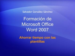Salvador González Sánchez


  Formación de
 Microsoft Office
   Word 2007
Ahorrar tiempo con las
      plantillas
 