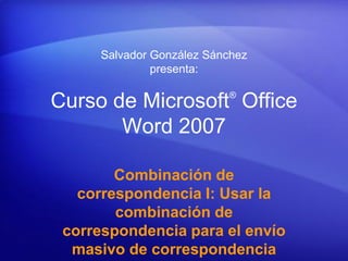 Salvador González Sánchez
              presenta:

                          ®
Curso de Microsoft Office
       Word 2007

        Combinación de
   correspondencia I: Usar la
        combinación de
 correspondencia para el envío
  masivo de correspondencia
 