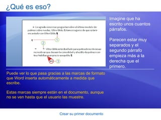 ¿Qué es eso?
                                                        Imagine que ha
                                                        escrito unos cuantos
                                                        párrafos.

                                                        Parecen estar muy
                                                        separados y el
                                                        segundo párrafo
                                                        empieza más a la
                                                        derecha que el
                                                        primero.
Puede ver lo que pasa gracias a las marcas de formato
que Word inserta automáticamente a medida que
escribe.

Estas marcas siempre están en el documento, aunque
no se ven hasta que el usuario las muestre.



                            Crear su primer documento
 