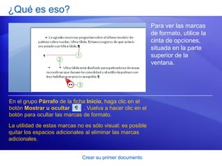 ¿Qué es eso?
                                                            Para ver las marcas
                                                            de formato, utilice la
                                                            cinta de opciones,
                                                            situada en la parte
                                                            superior de la
                                                            ventana.




En el grupo Párrafo de la ficha Inicio, haga clic en el
botón Mostrar u ocultar       . Vuelva a hacer clic en el
botón para ocultar las marcas de formato.
La utilidad de estas marcas no es sólo visual: es posible
quitar los espacios adicionales al eliminar las marcas
adicionales.


                              Crear su primer documento
 